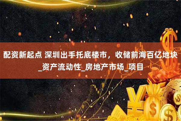 配资新起点 深圳出手托底楼市，收储前海百亿地块_资产流动性_房地产市场_项目