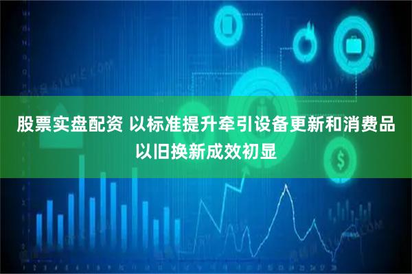 股票实盘配资 以标准提升牵引设备更新和消费品以旧换新成效初显