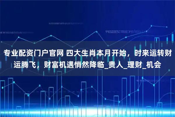专业配资门户官网 四大生肖本月开始，时来运转财运腾飞，财富机遇悄然降临_贵人_理财_机会