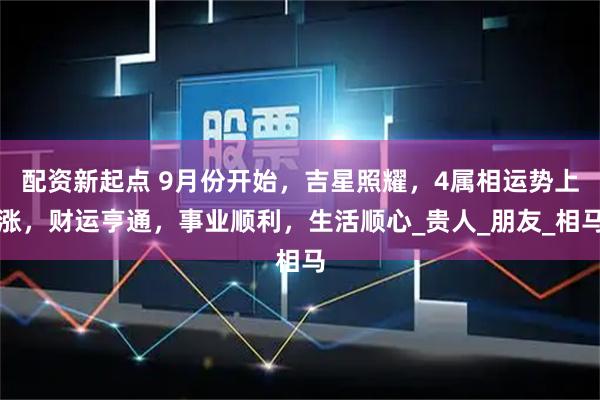 配资新起点 9月份开始，吉星照耀，4属相运势上涨，财运亨通，事业顺利，生活顺心_贵人_朋友_相马