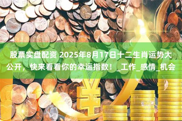 股票实盘配资 2025年8月17日十二生肖运势大公开，快来看看你的幸运指数！_工作_感情_机会
