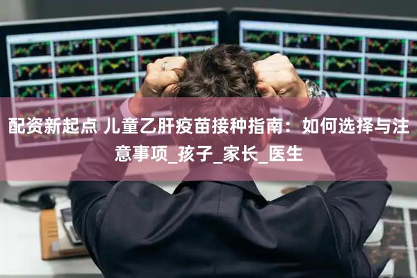 配资新起点 儿童乙肝疫苗接种指南：如何选择与注意事项_孩子_家长_医生