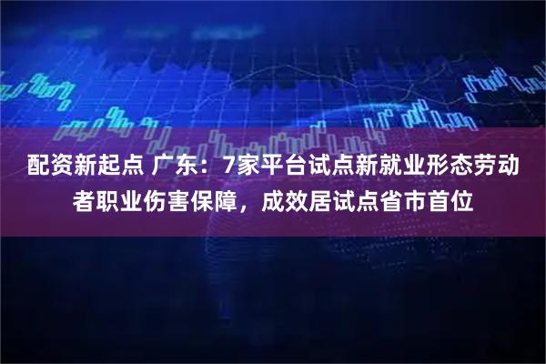 配资新起点 广东：7家平台试点新就业形态劳动者职业伤害保障，成效居试点省市首位