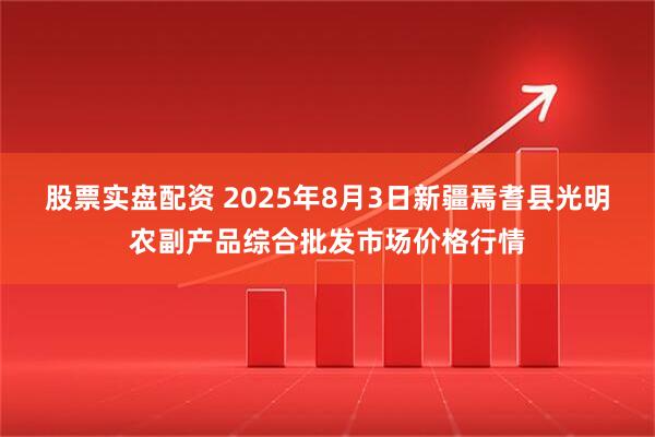 股票实盘配资 2025年8月3日新疆焉耆县光明农副产品综合批发市场价格行情