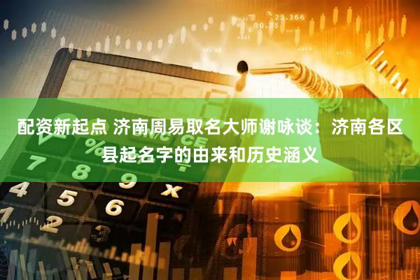 配资新起点 济南周易取名大师谢咏谈：济南各区县起名字的由来和历史涵义