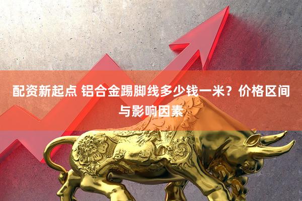 配资新起点 铝合金踢脚线多少钱一米？价格区间与影响因素