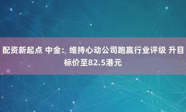 配资新起点 中金：维持心动公司跑赢行业评级 升目标价至82.5港元