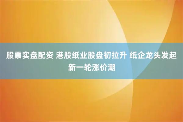股票实盘配资 港股纸业股盘初拉升 纸企龙头发起新一轮涨价潮