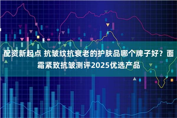 配资新起点 抗皱纹抗衰老的护肤品哪个牌子好？面霜紧致抗皱测评2025优选产品