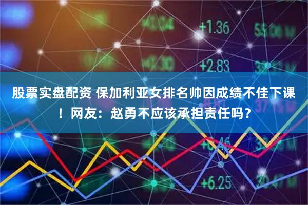 股票实盘配资 保加利亚女排名帅因成绩不佳下课！网友：赵勇不应该承担责任吗？